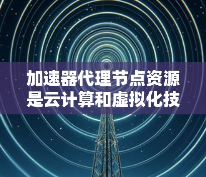 加速器代理节点资源是云计算和虚拟化技术中的一个重要概念，主要涉及如何在虚拟化环境中优化加速器代理的性能。以下是对该概念的详细解释