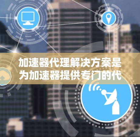 加速器代理解决方案是为加速器提供专门的代理工具，旨在提升文件处理速度和性能，同时保障数据安全。以下是该解决方案的详细概述