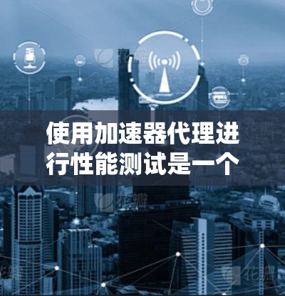 使用加速器代理进行性能测试是一个有效且灵活的方法，可以模拟各种硬件设备，帮助评估系统在不同场景下的表现。以下是详细的步骤指南